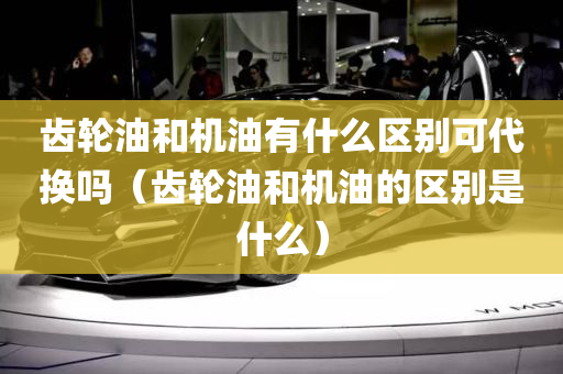 齿轮油和机油有什么区别可代换吗（齿轮油和机油的区别是什么）