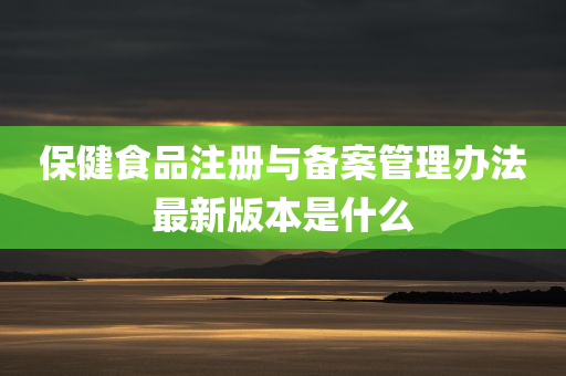 保健食品注册与备案管理办法最新版本是什么