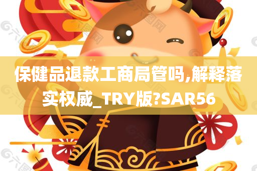 保健品退款工商局管吗,解释落实权威_TRY版?SAR56