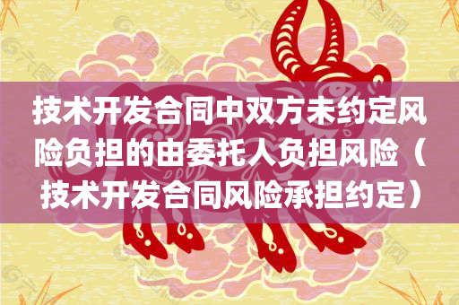 技术开发合同中双方未约定风险负担的由委托人负担风险（技术开发合同风险承担约定）