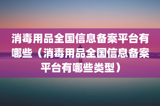 消毒用品全国信息备案平台有哪些（消毒用品全国信息备案平台有哪些类型）