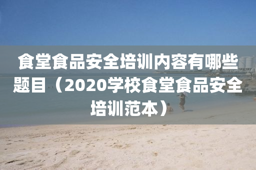 食堂食品安全培训内容有哪些题目（2020学校食堂食品安全培训范本）