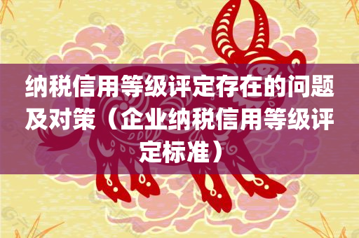 纳税信用等级评定存在的问题及对策（企业纳税信用等级评定标准）