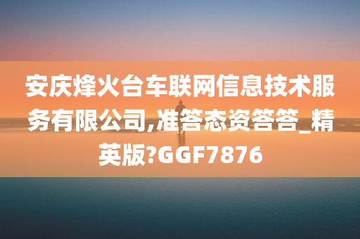 安庆烽火台车联网信息技术服务有限公司,准答态资答答_精英版?GGF7876