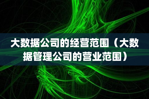 大数据公司的经营范围（大数据管理公司的营业范围）