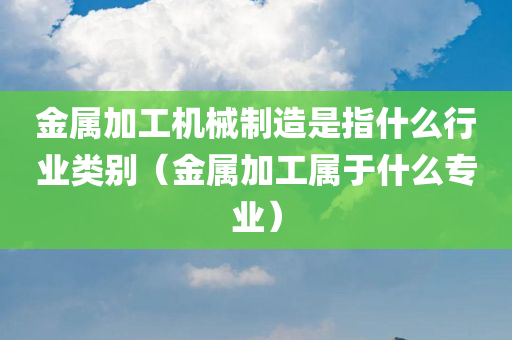 金属加工机械制造是指什么行业类别（金属加工属于什么专业）