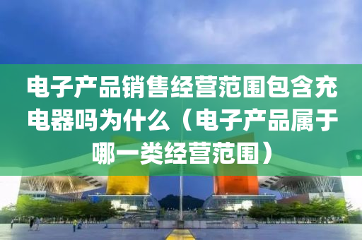 电子产品销售经营范围包含充电器吗为什么（电子产品属于哪一类经营范围）