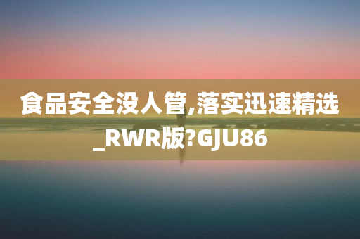 食品安全没人管,落实迅速精选_RWR版?GJU86