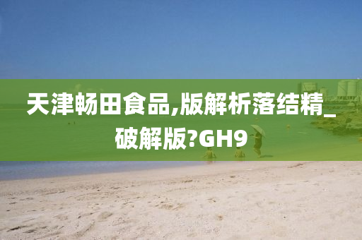 天津畅田食品,版解析落结精_破解版?GH9