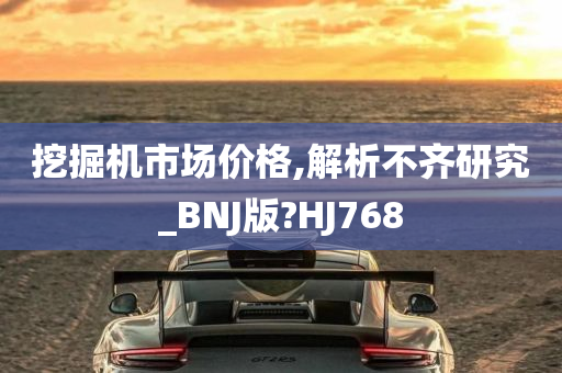 挖掘机市场价格,解析不齐研究_BNJ版?HJ768