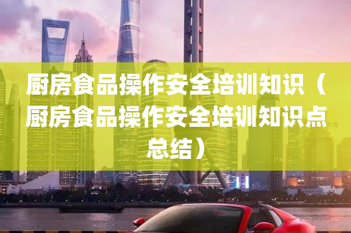 厨房食品操作安全培训知识（厨房食品操作安全培训知识点总结）