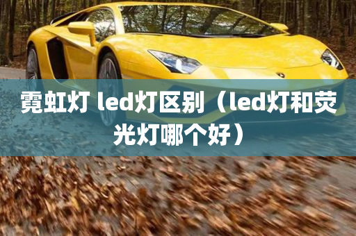 霓虹灯 led灯区别（led灯和荧光灯哪个好）