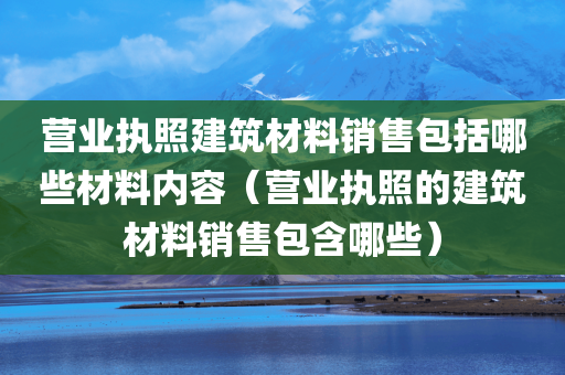 营业执照建筑材料销售包括哪些材料内容（营业执照的建筑材料销售包含哪些）