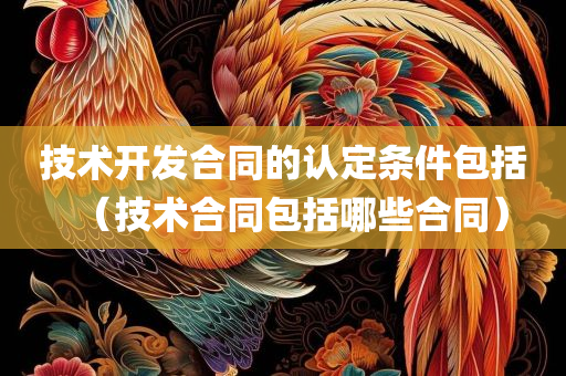 技术开发合同的认定条件包括（技术合同包括哪些合同）