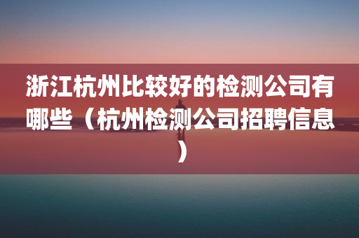 浙江杭州比较好的检测公司有哪些（杭州检测公司招聘信息）