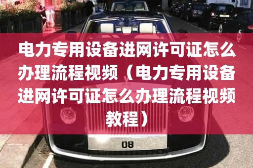 电力专用设备进网许可证怎么办理流程视频（电力专用设备进网许可证怎么办理流程视频教程）