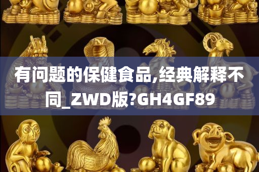 有问题的保健食品,经典解释不同_ZWD版?GH4GF89