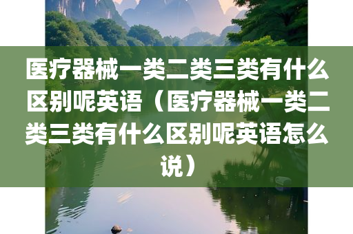 医疗器械一类二类三类有什么区别呢英语（医疗器械一类二类三类有什么区别呢英语怎么说）