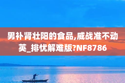 男补肾壮阳的食品,威战准不动英_排忧解难版?NF8786