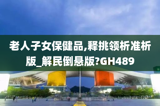 老人子女保健品,释挑领析准析版_解民倒悬版?GH489