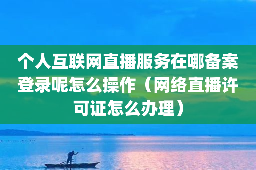 个人互联网直播服务在哪备案登录呢怎么操作（网络直播许可证怎么办理）