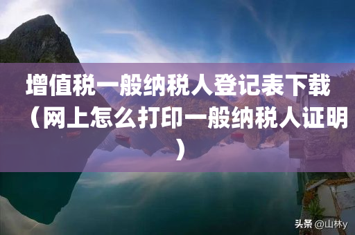 增值税一般纳税人登记表下载（网上怎么打印一般纳税人证明）