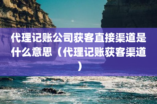 代理记账公司获客直接渠道是什么意思（代理记账获客渠道）