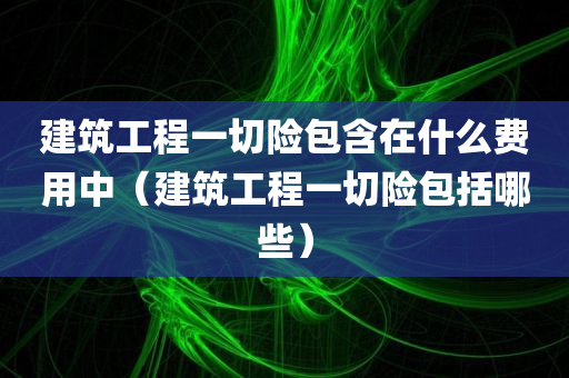 建筑工程一切险包含在什么费用中（建筑工程一切险包括哪些）