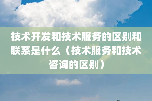 技术开发和技术服务的区别和联系是什么（技术服务和技术咨询的区别）