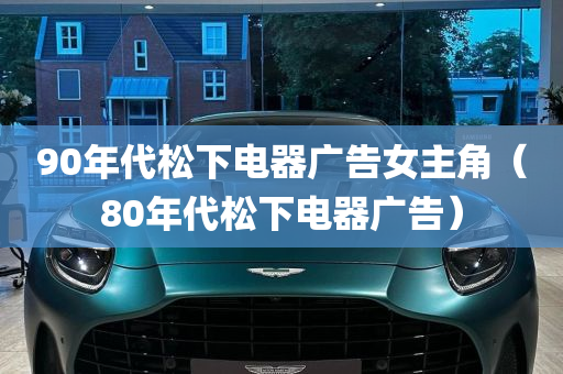 90年代松下电器广告女主角（80年代松下电器广告）