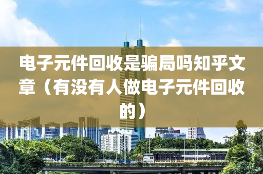 电子元件回收是骗局吗知乎文章（有没有人做电子元件回收的）