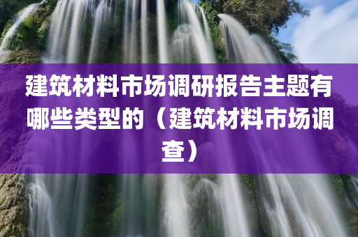 建筑材料市场调研报告主题有哪些类型的（建筑材料市场调查）