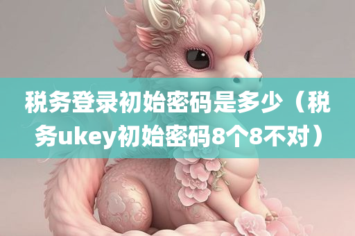 税务登录初始密码是多少（税务ukey初始密码8个8不对）