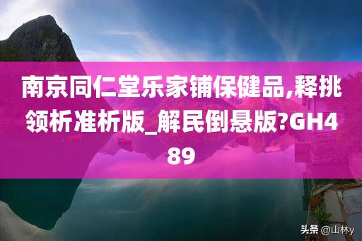 南京同仁堂乐家铺保健品,释挑领析准析版_解民倒悬版?GH489