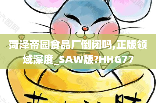 菏泽帝园食品厂倒闭吗,正版领域深度_SAW版?HHG77