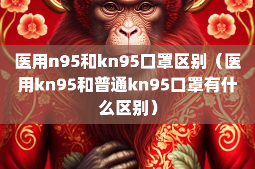 医用n95和kn95口罩区别（医用kn95和普通kn95口罩有什么区别）