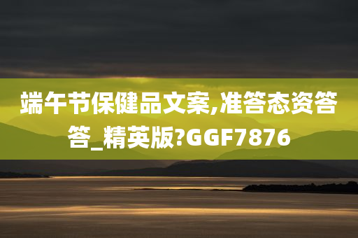 端午节保健品文案,准答态资答答_精英版?GGF7876