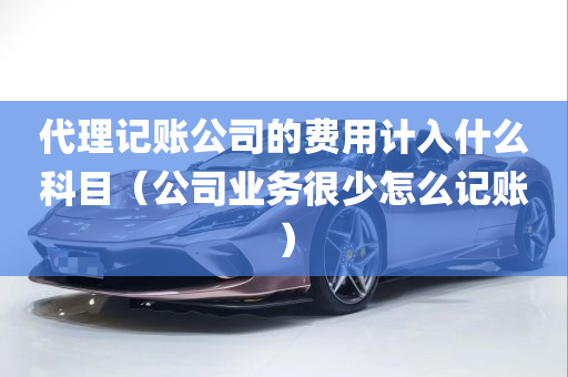 代理记账公司的费用计入什么科目（公司业务很少怎么记账）