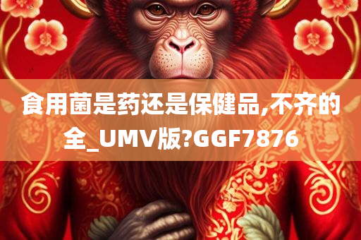 食用菌是药还是保健品,不齐的全_UMV版?GGF7876