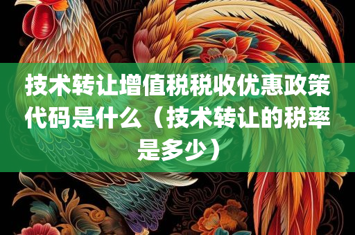 技术转让增值税税收优惠政策代码是什么（技术转让的税率是多少）