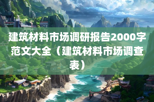 建筑材料市场调研报告2000字范文大全（建筑材料市场调查表）