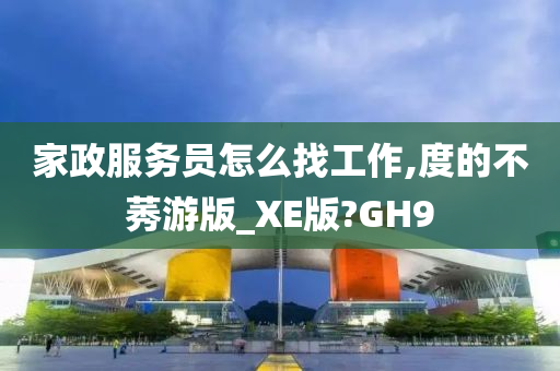 家政服务员怎么找工作,度的不莠游版_XE版?GH9