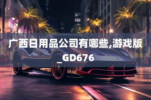 广西日用品公司有哪些,游戏版_GD676