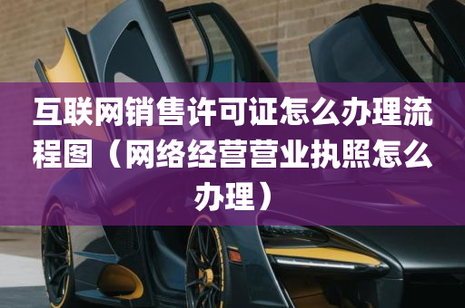 互联网销售许可证怎么办理流程图（网络经营营业执照怎么办理）