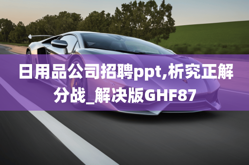 日用品公司招聘ppt,析究正解分战_解决版GHF87