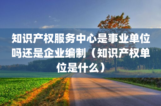 知识产权服务中心是事业单位吗还是企业编制（知识产权单位是什么）