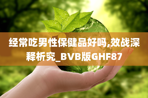 经常吃男性保健品好吗,效战深释析究_BVB版GHF87