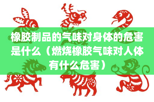 橡胶制品的气味对身体的危害是什么（燃烧橡胶气味对人体有什么危害）