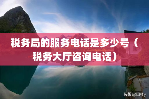 税务局的服务电话是多少号（税务大厅咨询电话）