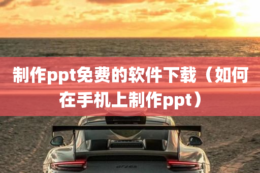 制作ppt免费的软件下载（如何在手机上制作ppt）